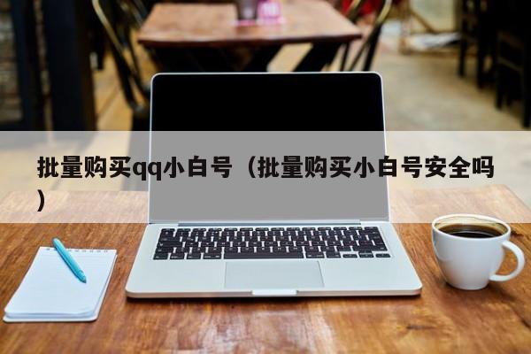 批量购买qq小白号（批量购买小白号安全吗）